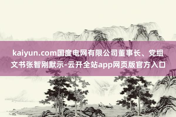 kaiyun.com　　国度电网有限公司董事长、党组文书张智刚默示-云开全站app网页版官方入口