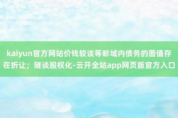 kaiyun官方网站价钱较该等畛域内债务的面值存在折让；隧谈股权化-云开全站app网页版官方入口