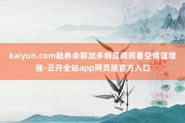 kaiyun.com融券余额加多响应阛阓看空情谊增强-云开全站app网页版官方入口