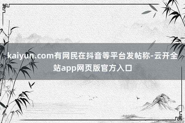 kaiyun.com有网民在抖音等平台发帖称-云开全站app网页版官方入口