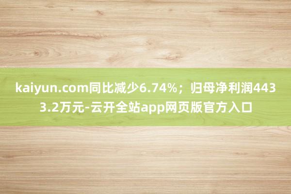 kaiyun.com同比减少6.74%；归母净利润4433.2万元-云开全站app网页版官方入口