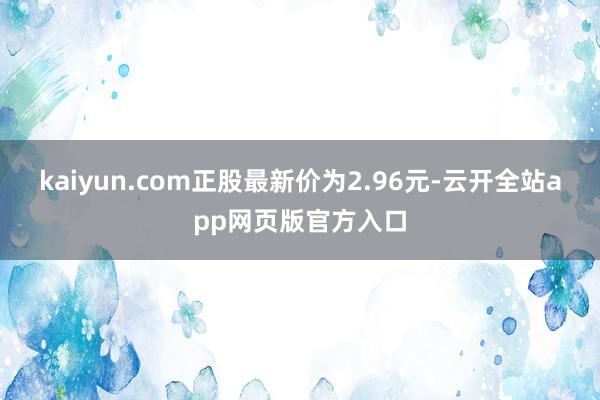 kaiyun.com正股最新价为2.96元-云开全站app网页版官方入口