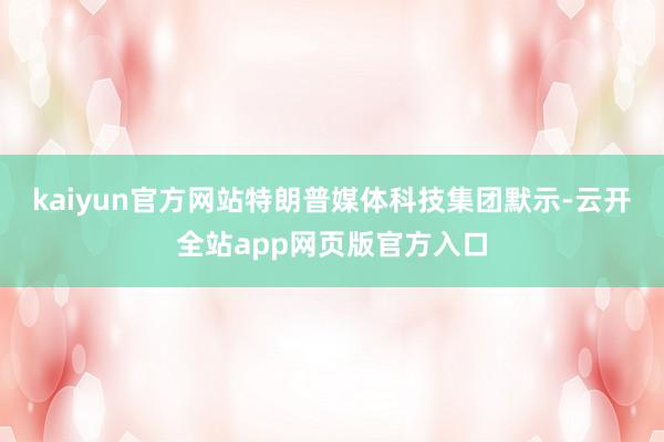 kaiyun官方网站特朗普媒体科技集团默示-云开全站app网页版官方入口