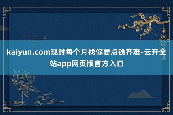 kaiyun.com现时每个月找你要点钱齐难-云开全站app网页版官方入口