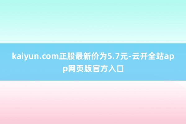 kaiyun.com正股最新价为5.7元-云开全站app网页版官方入口