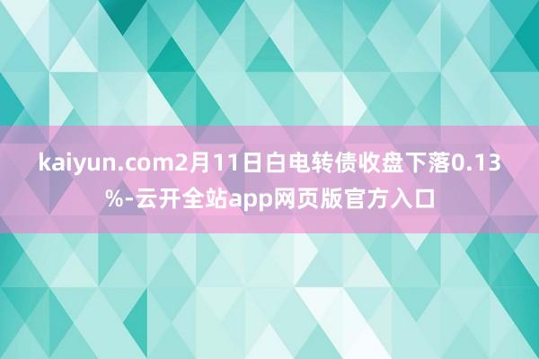 kaiyun.com2月11日白电转债收盘下落0.13%-云开全站app网页版官方入口