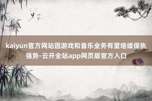 kaiyun官方网站因游戏和音乐业务有望络续保执强势-云开全站app网页版官方入口