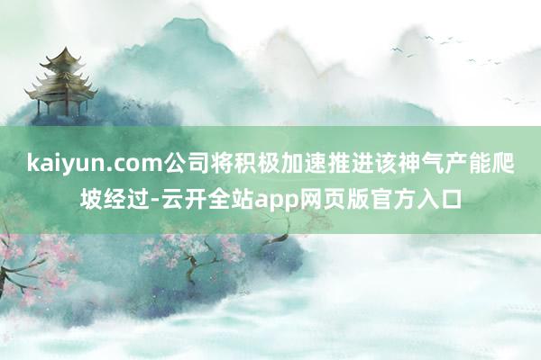 kaiyun.com公司将积极加速推进该神气产能爬坡经过-云开全站app网页版官方入口