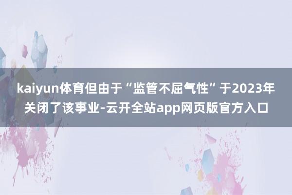 kaiyun体育但由于“监管不屈气性”于2023年关闭了该事业-云开全站app网页版官方入口