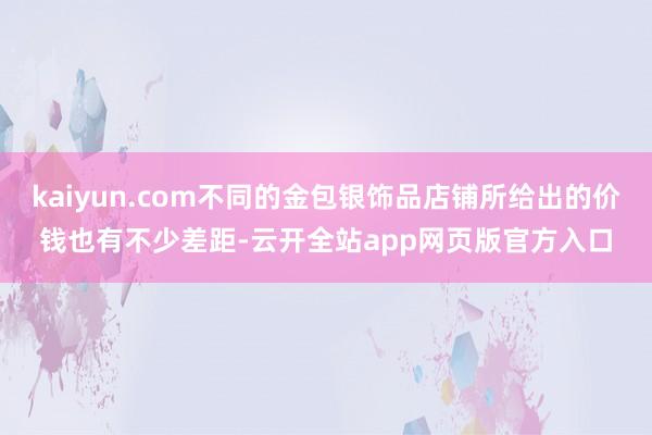 kaiyun.com不同的金包银饰品店铺所给出的价钱也有不少差距-云开全站app网页版官方入口
