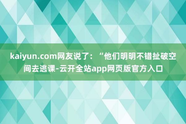 kaiyun.com网友说了：“他们明明不错扯破空间去逃课-云开全站app网页版官方入口