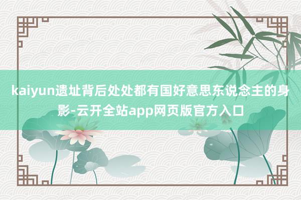kaiyun遗址背后处处都有国好意思东说念主的身影-云开全站app网页版官方入口