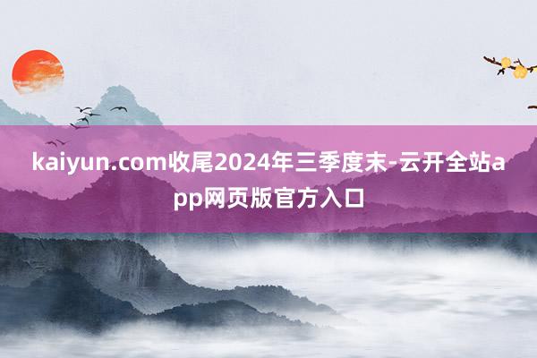 kaiyun.com收尾2024年三季度末-云开全站app网页版官方入口
