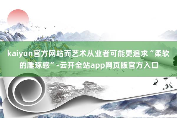 kaiyun官方网站而艺术从业者可能更追求“柔软的雕琢感”-云开全站app网页版官方入口