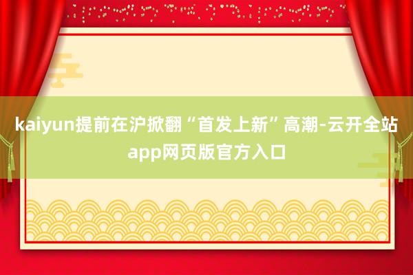 kaiyun提前在沪掀翻“首发上新”高潮-云开全站app网页版官方入口