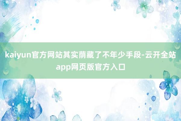 kaiyun官方网站其实荫藏了不年少手段-云开全站app网页版官方入口