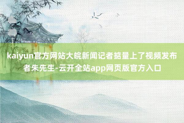 kaiyun官方网站大皖新闻记者掂量上了视频发布者朱先生-云开全站app网页版官方入口
