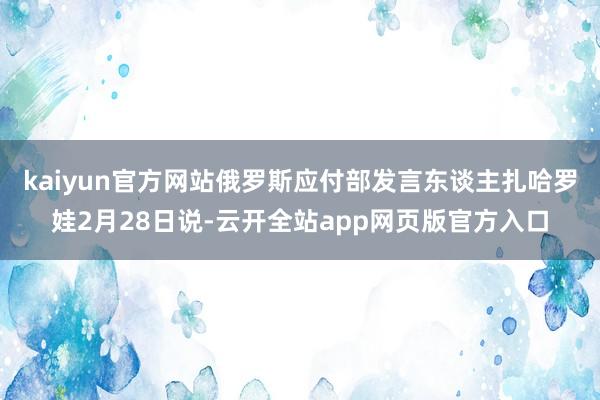 kaiyun官方网站　　俄罗斯应付部发言东谈主扎哈罗娃2月28日说-云开全站app网页版官方入口