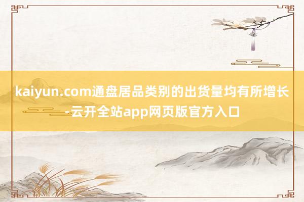 kaiyun.com通盘居品类别的出货量均有所增长-云开全站app网页版官方入口