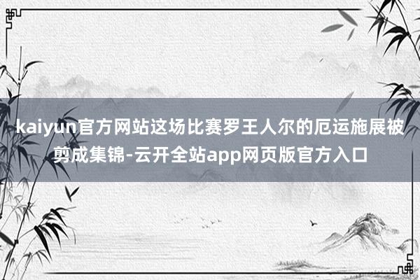 kaiyun官方网站这场比赛罗王人尔的厄运施展被剪成集锦-云开全站app网页版官方入口