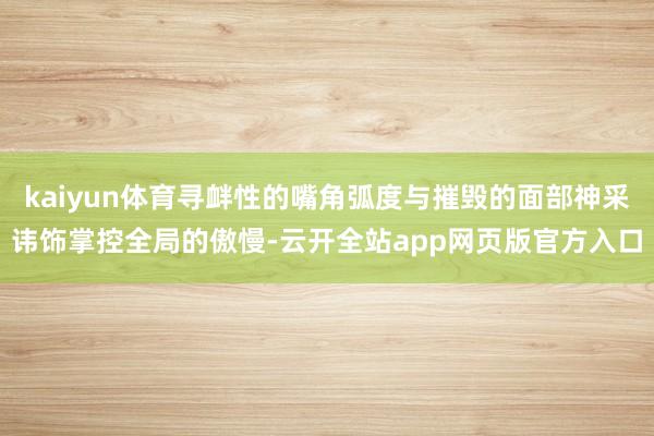 kaiyun体育寻衅性的嘴角弧度与摧毁的面部神采讳饰掌控全局的傲慢-云开全站app网页版官方入口