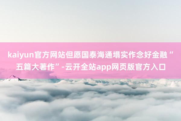 kaiyun官方网站但愿国泰海通塌实作念好金融“五篇大著作”-云开全站app网页版官方入口
