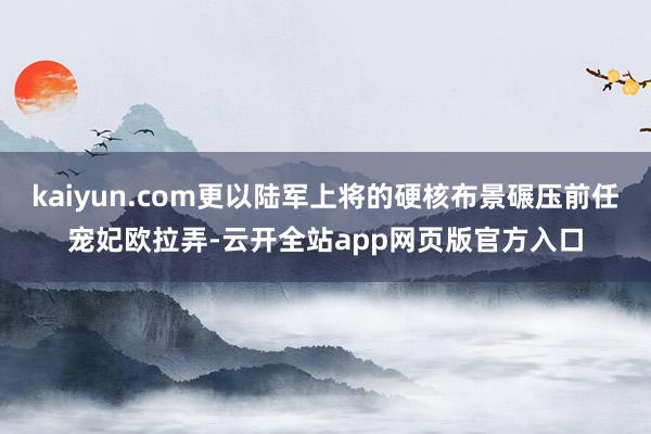 kaiyun.com更以陆军上将的硬核布景碾压前任宠妃欧拉弄-云开全站app网页版官方入口