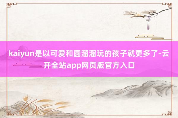 kaiyun是以可爱和圆溜溜玩的孩子就更多了-云开全站app网页版官方入口