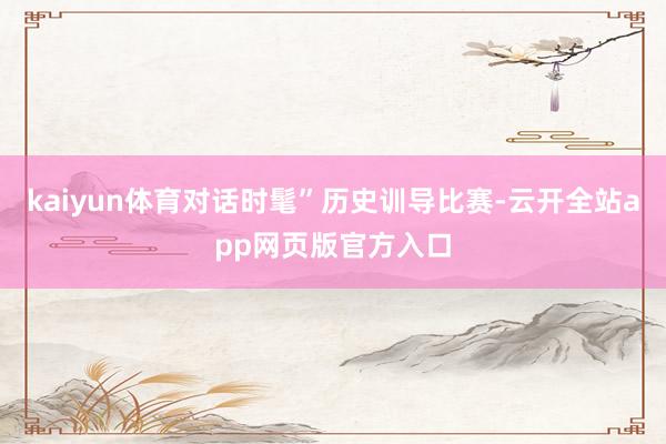 kaiyun体育对话时髦”历史训导比赛-云开全站app网页版官方入口