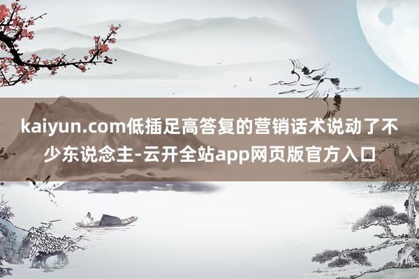 kaiyun.com低插足高答复的营销话术说动了不少东说念主-云开全站app网页版官方入口