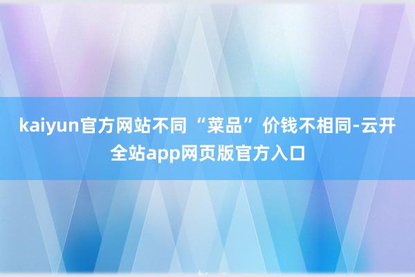 kaiyun官方网站不同 “菜品” 价钱不相同-云开全站app网页版官方入口