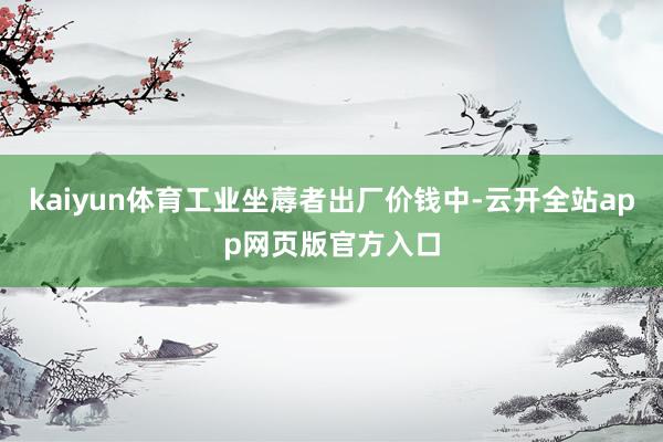 kaiyun体育工业坐蓐者出厂价钱中-云开全站app网页版官方入口