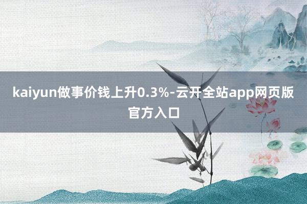 kaiyun做事价钱上升0.3%-云开全站app网页版官方入口