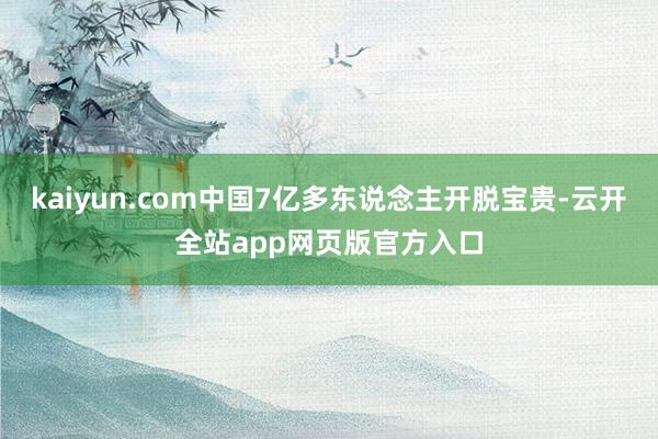 kaiyun.com中国7亿多东说念主开脱宝贵-云开全站app网页版官方入口