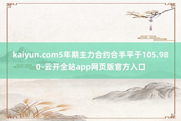 kaiyun.com5年期主力合约合手平于105.980-云开全站app网页版官方入口