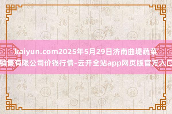 kaiyun.com2025年5月29日济南曲堤蔬菜销售有限公司价钱行情-云开全站app网页版官方入口