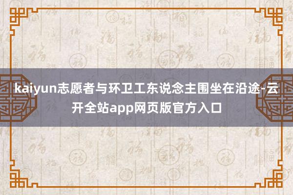kaiyun志愿者与环卫工东说念主围坐在沿途-云开全站app网页版官方入口