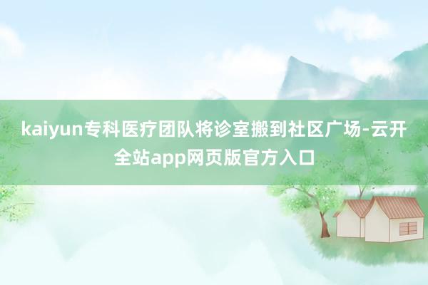 kaiyun专科医疗团队将诊室搬到社区广场-云开全站app网页版官方入口