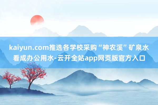 kaiyun.com推选各学校采购“神农溪”矿泉水看成办公用水-云开全站app网页版官方入口