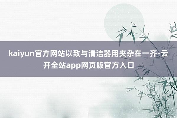 kaiyun官方网站以致与清洁器用夹杂在一齐-云开全站app网页版官方入口