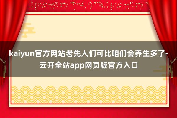 kaiyun官方网站老先人们可比咱们会养生多了-云开全站app网页版官方入口