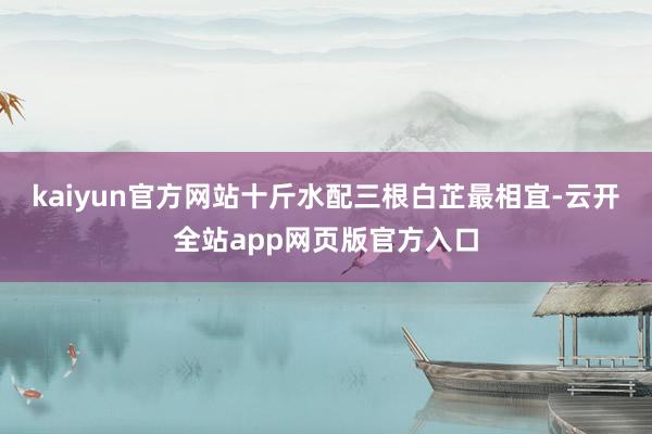 kaiyun官方网站十斤水配三根白芷最相宜-云开全站app网页版官方入口