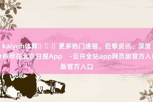 kaiyun体育​​​更多热门速报、巨擘资讯、深度分析尽在北京日报App    -云开全站app网页版官方入口