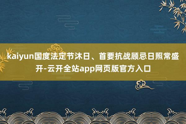 kaiyun国度法定节沐日、首要抗战顾忌日照常盛开-云开全站app网页版官方入口