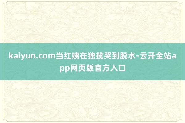 kaiyun.com当红姨在独揽哭到脱水-云开全站app网页版官方入口