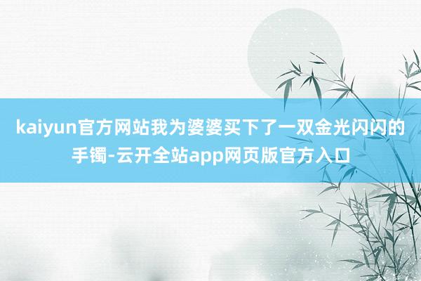 kaiyun官方网站我为婆婆买下了一双金光闪闪的手镯-云开全站app网页版官方入口