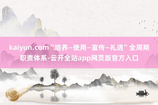 kaiyun.com“培养—使用—宣传—礼遇”全周期职责体系-云开全站app网页版官方入口