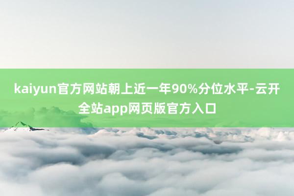 kaiyun官方网站朝上近一年90%分位水平-云开全站app网页版官方入口