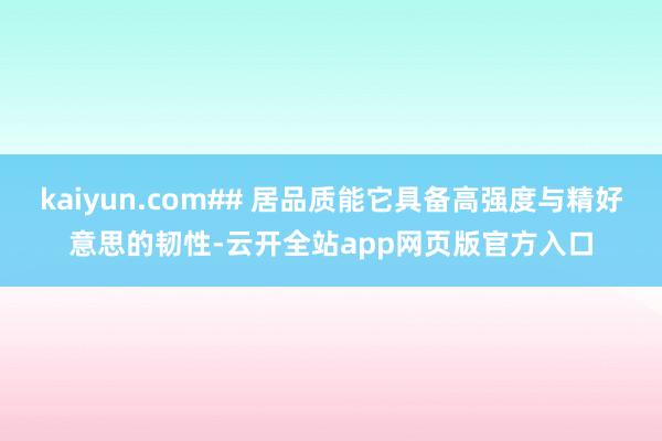 kaiyun.com## 居品质能它具备高强度与精好意思的韧性-云开全站app网页版官方入口