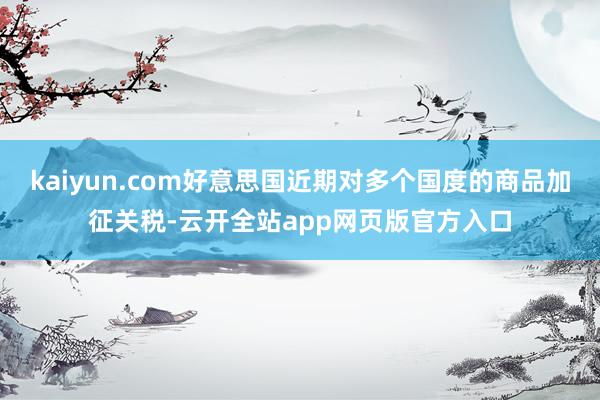 kaiyun.com好意思国近期对多个国度的商品加征关税-云开全站app网页版官方入口
